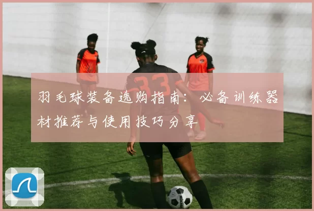羽毛球装备选购指南：必备训练器材推荐与使用技巧分享