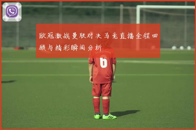 欧冠激战曼联对决马竞直播全程回顾与精彩瞬间分析