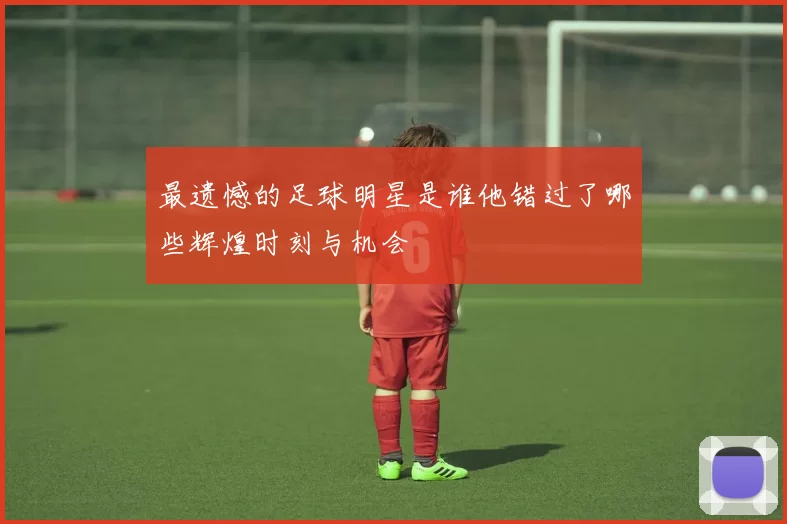 最遗憾的足球明星是谁他错过了哪些辉煌时刻与机会