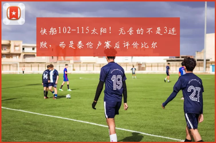 快船102-115太阳！无奈的不是3连败，而是泰伦卢赛后评价比尔