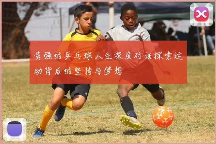 黄强的乒乓球人生深度对话探索运动背后的坚持与梦想