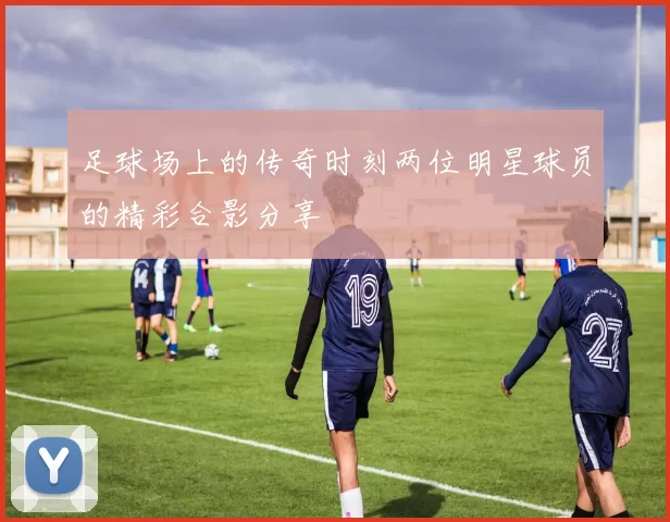 足球场上的传奇时刻两位明星球员的精彩合影分享