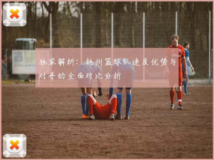 独家解析：杭州篮球队速度优势与对手的全面对比分析