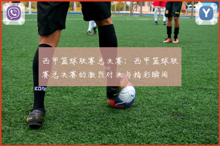 西甲篮球联赛总决赛：西甲篮球联赛总决赛的激烈对决与精彩瞬间