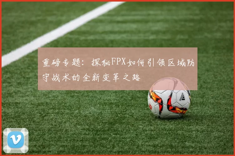 重磅专题：探秘FPX如何引领区域防守战术的全新变革之路