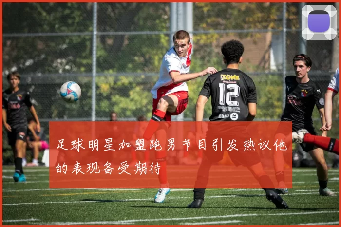 足球明星加盟跑男节目引发热议他的表现备受期待