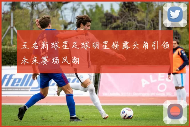 五名新球星足球明星崭露头角引领未来赛场风潮