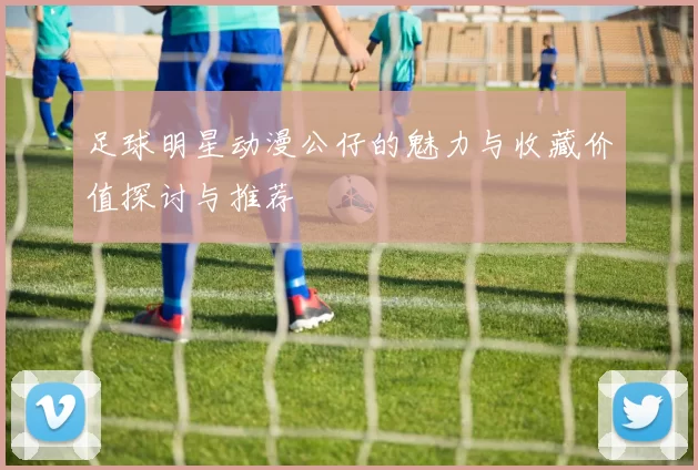 足球明星动漫公仔的魅力与收藏价值探讨与推荐