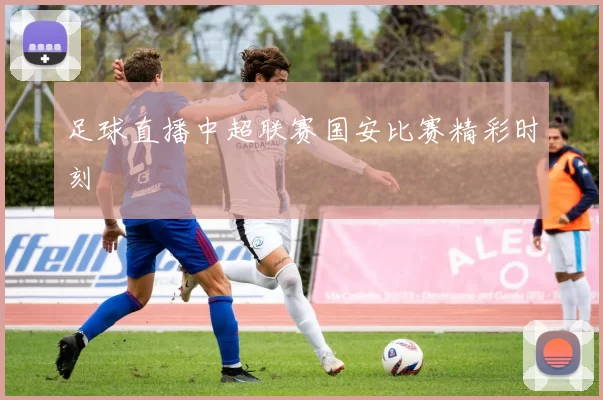 足球直播中超联赛国安比赛精彩时刻