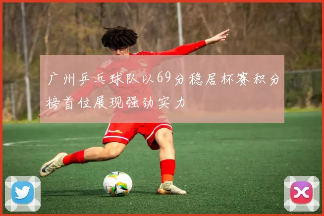 广州乒乓球队以69分稳居杯赛积分榜首位展现强劲实力