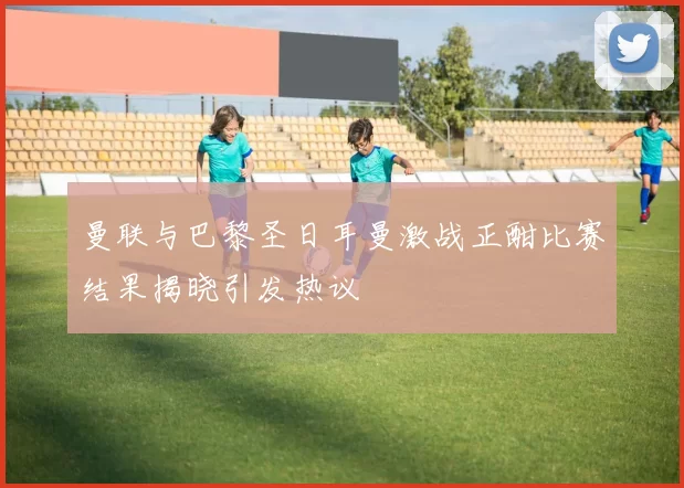 曼联与巴黎圣日耳曼激战正酣比赛结果揭晓引发热议