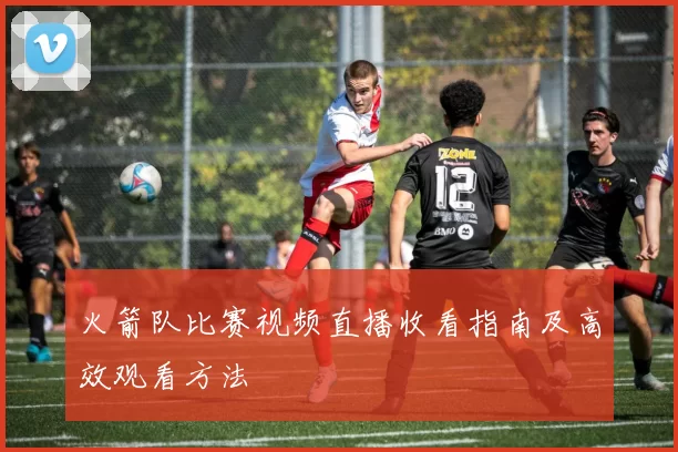火箭队比赛视频直播收看指南及高效观看方法