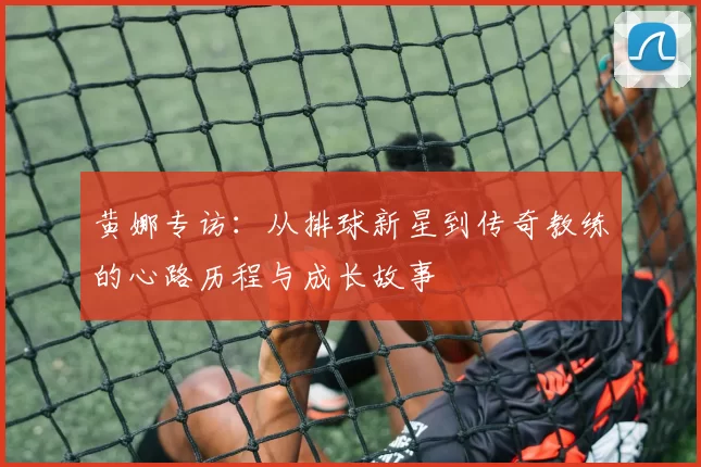 黄娜专访：从排球新星到传奇教练的心路历程与成长故事