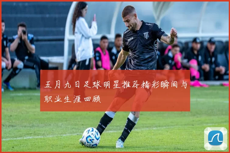 五月九日足球明星推荐精彩瞬间与职业生涯回顾