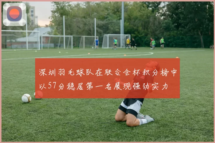 深圳羽毛球队在联合会杯积分榜中以57分稳居第一名展现强劲实力