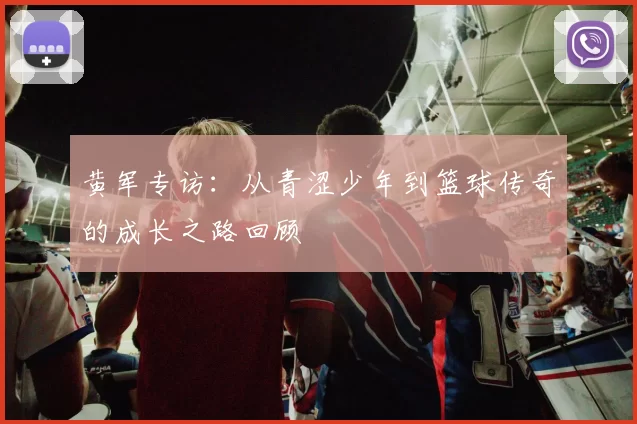 黄军专访：从青涩少年到篮球传奇的成长之路回顾