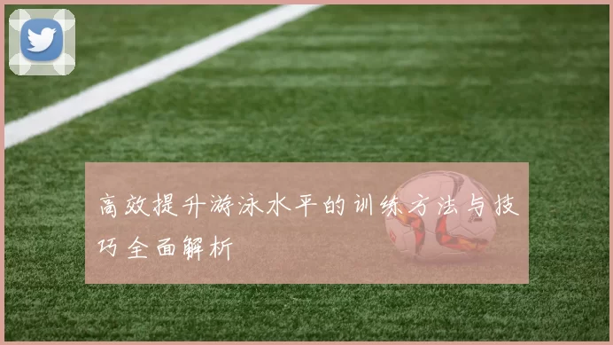 高效提升游泳水平的训练方法与技巧全面解析