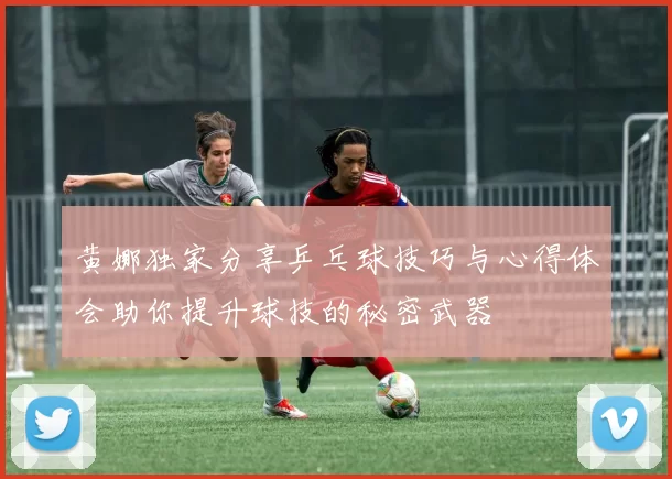 黄娜独家分享乒乓球技巧与心得体会助你提升球技的秘密武器