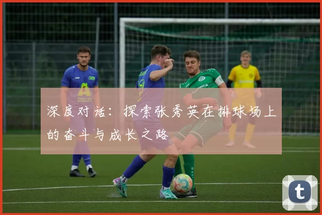 深度对话：探索张秀英在排球场上的奋斗与成长之路