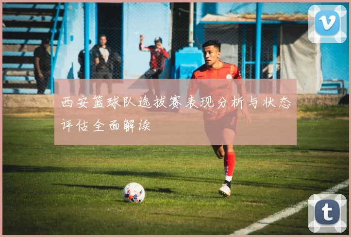 西安篮球队选拔赛表现分析与状态评估全面解读