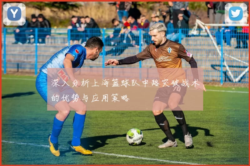 深入分析上海篮球队中路突破战术的优势与应用策略
