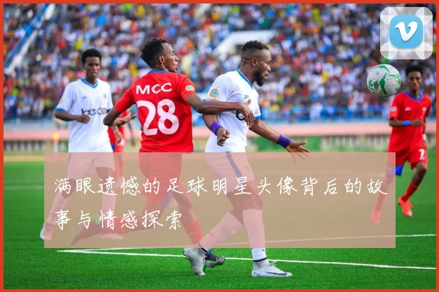 满眼遗憾的足球明星头像背后的故事与情感探索