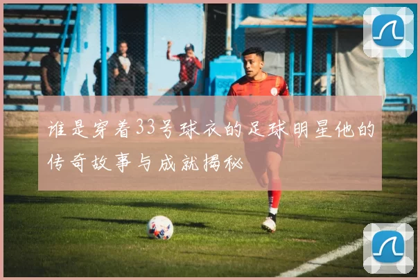 谁是穿着33号球衣的足球明星他的传奇故事与成就揭秘