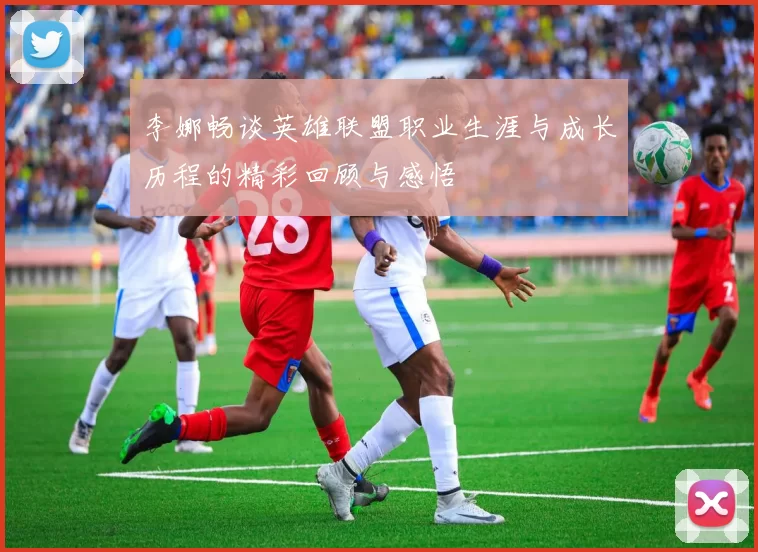 李娜畅谈英雄联盟职业生涯与成长历程的精彩回顾与感悟