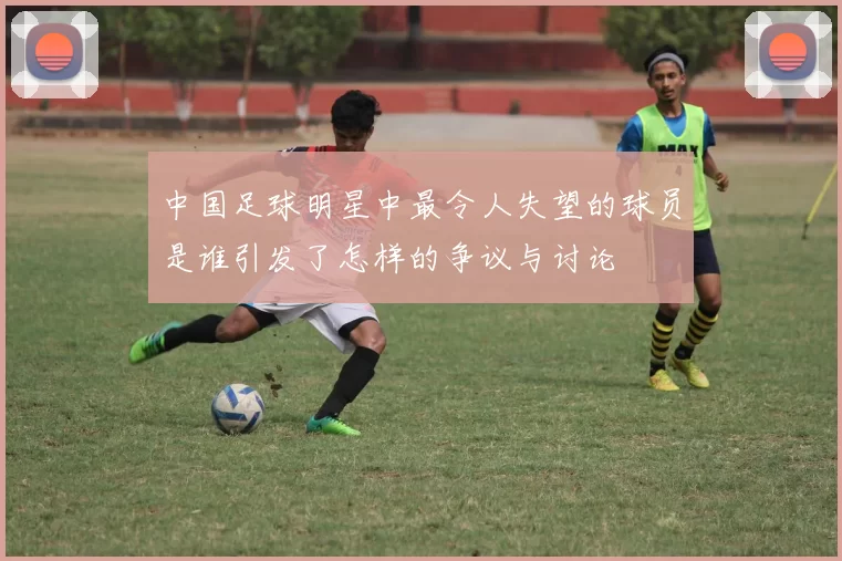 中国足球明星中最令人失望的球员是谁引发了怎样的争议与讨论