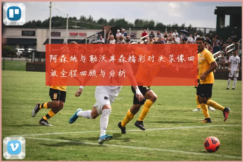 阿森纳与勒沃库森精彩对决录像回放全程回顾与分析