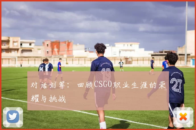 对话刘军：回顾CSGO职业生涯的荣耀与挑战