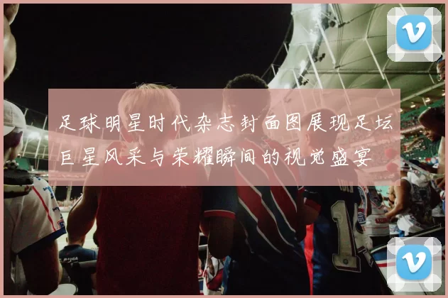 足球明星时代杂志封面图展现足坛巨星风采与荣耀瞬间的视觉盛宴