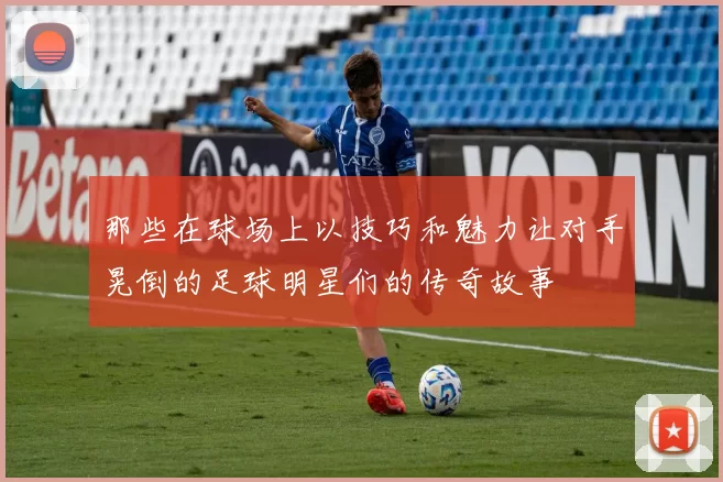 那些在球场上以技巧和魅力让对手晃倒的足球明星们的传奇故事