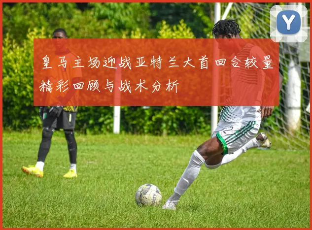 皇马主场迎战亚特兰大首回合较量精彩回顾与战术分析