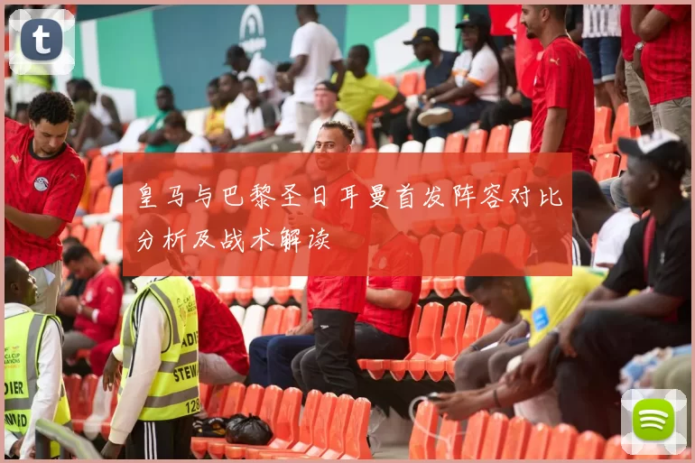 皇马与巴黎圣日耳曼首发阵容对比分析及战术解读