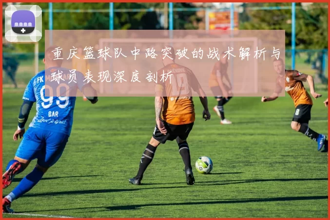 重庆篮球队中路突破的战术解析与球员表现深度剖析
