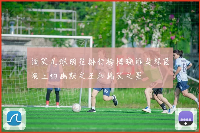 搞笑足球明星排行榜揭晓谁是绿茵场上的幽默之王和搞笑之星
