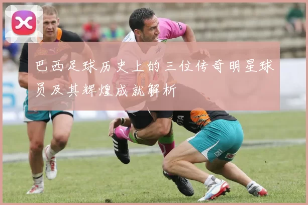 巴西足球历史上的三位传奇明星球员及其辉煌成就解析