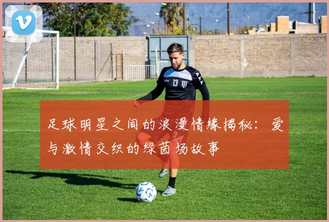 足球明星之间的浪漫情缘揭秘：爱与激情交织的绿茵场故事