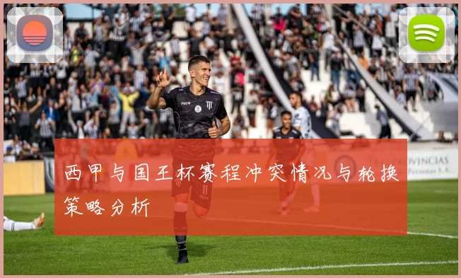 西甲与国王杯赛程冲突情况与轮换策略分析