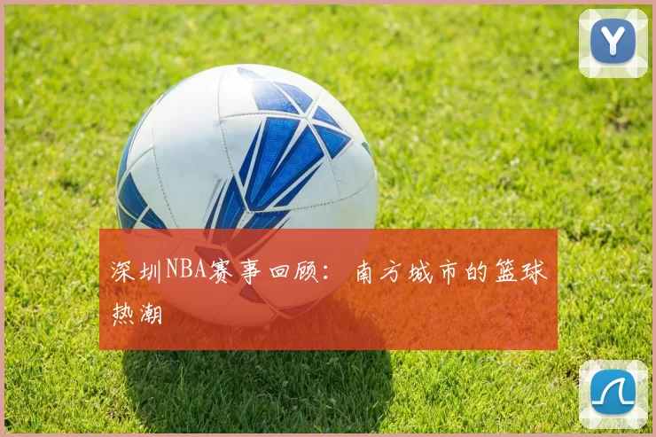 深圳NBA赛事回顾：南方城市的篮球热潮