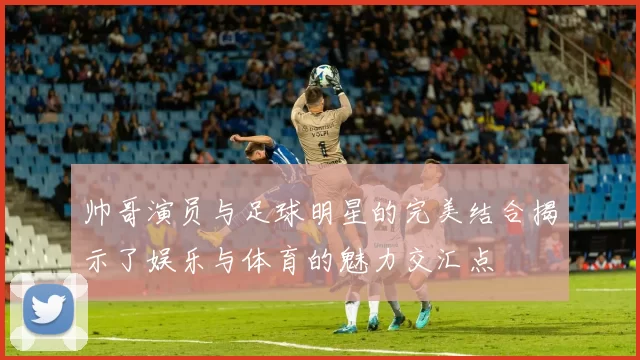 帅哥演员与足球明星的完美结合揭示了娱乐与体育的魅力交汇点