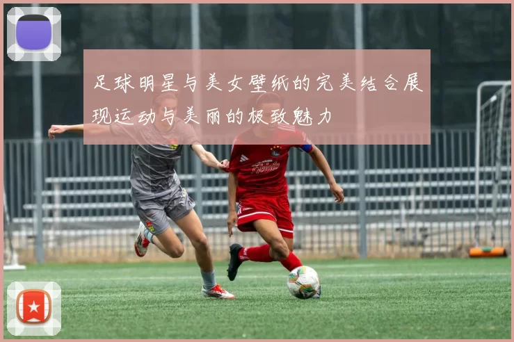 足球明星与美女壁纸的完美结合展现运动与美丽的极致魅力
