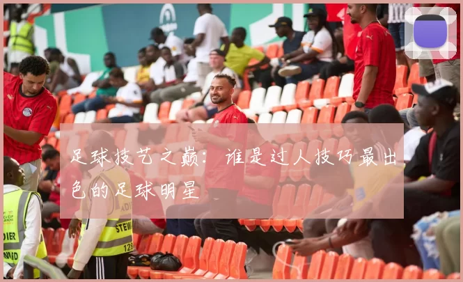 足球技艺之巅：谁是过人技巧最出色的足球明星