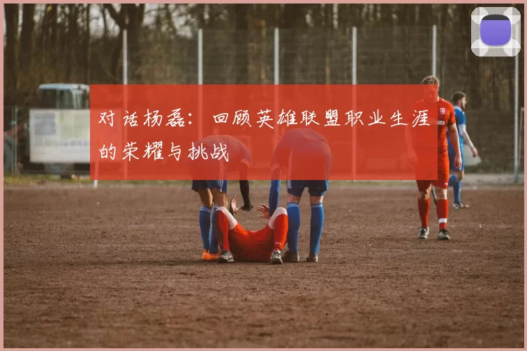 对话杨磊：回顾英雄联盟职业生涯的荣耀与挑战