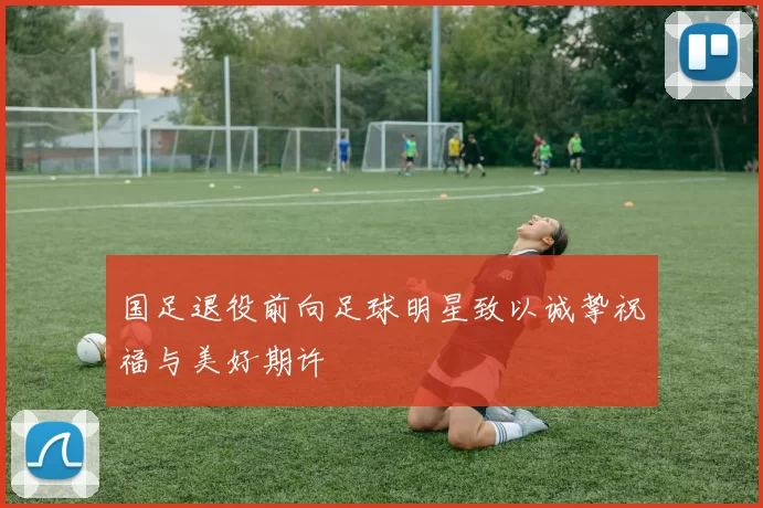 国足退役前向足球明星致以诚挚祝福与美好期许