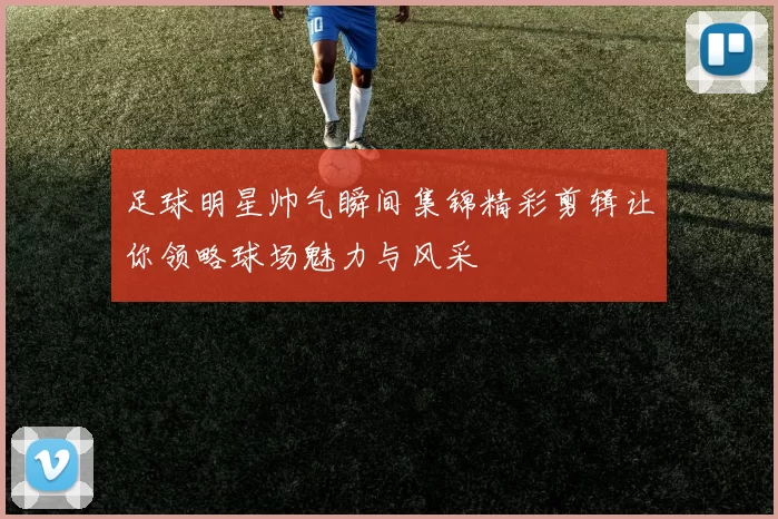 足球明星帅气瞬间集锦精彩剪辑让你领略球场魅力与风采
