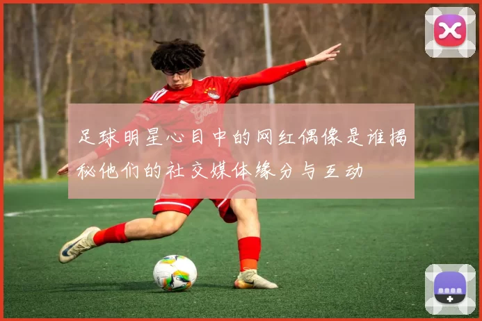 足球明星心目中的网红偶像是谁揭秘他们的社交媒体缘分与互动