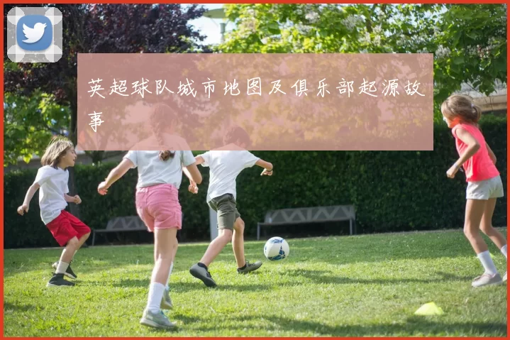 英超球队城市地图及俱乐部起源故事