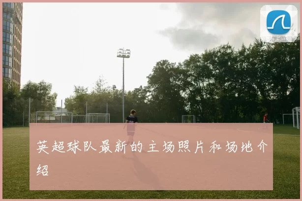 英超球队最新的主场照片和场地介绍